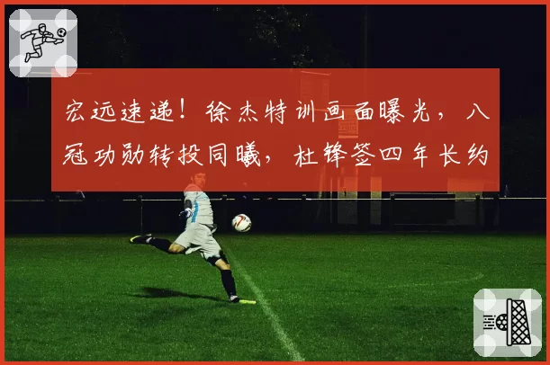 宏远速递!徐杰特训画面曝光,八冠功勋转投同曦,杜锋签四年长约