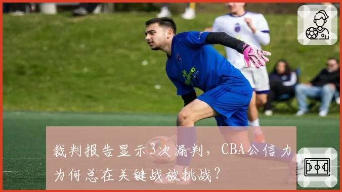 裁判报告显示3次漏判，CBA公信力为何总在关键战被挑战？