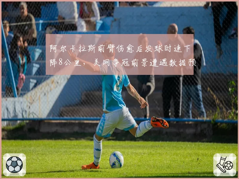 阿尔卡拉斯前臂伤愈后发球时速下降8公里，美网争冠前景遭遇数据预警
