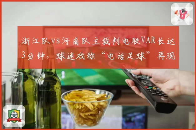 浙江队vs河南队主裁判电联VAR长达3分钟，球迷戏称“电话足球”再现