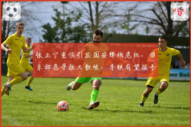 张玉宁重伤引发国安锋线危机，俱乐部急寻救火教练，李铁有望接手？