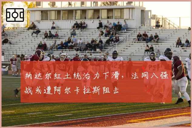 纳达尔红土统治力下滑,法网八强战或遭阿尔卡拉斯阻击