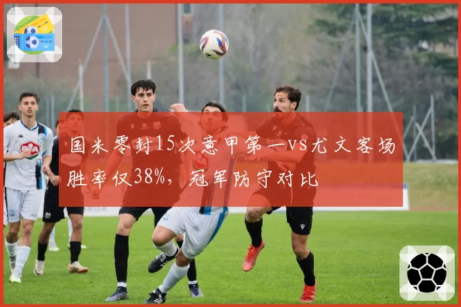 国米零封15次意甲第一vs尤文客场胜率仅38%,冠军防守对比