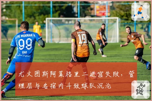 尤文图斯阿莱格里二进宫失败，管理层与名宿内斗致球队沉沦